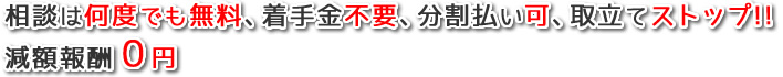 相談は何度でも無料、着手金不要、分割払い可、取立てストップ、減額報酬0円