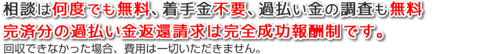 相談は何度でも無料、着手金不要、過払い金の調査も無料、完済分の過払い金返還請求は完全成功報酬制です（回収できなかった場合、費用は一切いただきません）